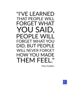 A graphic with the quote: As Maya Angelou said: People will forget what you said, people will forget what you did, but people will never forget how you made them feel. Building that emotional resonance is what commands your market's interest by Maya Angelou
